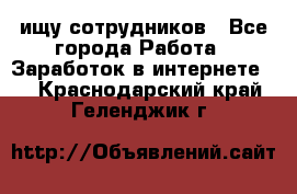 ищу сотрудников - Все города Работа » Заработок в интернете   . Краснодарский край,Геленджик г.